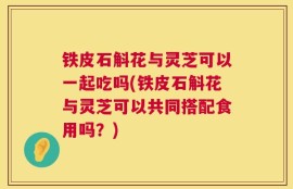 铁皮石斛花与灵芝可以一起吃吗(铁皮石斛花与灵芝可以共同搭配食用吗？)
