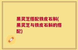 黑灵芝搭配铁皮石斛(黑灵芝与铁皮石斛的搭配)