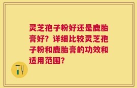 灵芝孢子粉好还是鹿胎膏好？详细比较灵芝孢子粉和鹿胎膏的功效和适用范围？