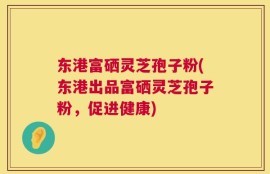 东港富硒灵芝孢子粉(东港出品富硒灵芝孢子粉，促进健康)