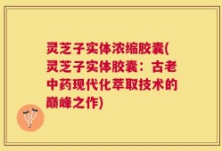 灵芝子实体浓缩胶囊(灵芝子实体胶囊：古老中药现代化萃取技术的巅峰之作)