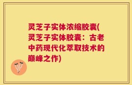 灵芝子实体浓缩胶囊(灵芝子实体胶囊：古老中药现代化萃取技术的巅峰之作)