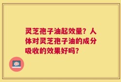 灵芝孢子油起效量？人体对灵芝孢子油的成分吸收的效果好吗？