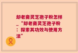 却老斋灵芝孢子粉怎样_“却老斋灵芝孢子粉：探索其功效与使用方法”