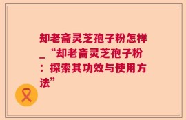 却老斋灵芝孢子粉怎样_“却老斋灵芝孢子粉：探索其功效与使用方法”
