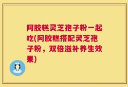 阿胶糕灵芝孢子粉一起吃(阿胶糕搭配灵芝孢子粉，双倍滋补养生效果)