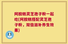 阿胶糕灵芝孢子粉一起吃(阿胶糕搭配灵芝孢子粉，双倍滋补养生效果)