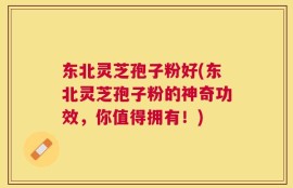 东北灵芝孢子粉好(东北灵芝孢子粉的神奇功效，你值得拥有！)