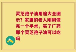灵芝孢子油用途大全图示？家里的老人刚刚做完一个手术，买了广药那个灵芝孢子油可以吃吗