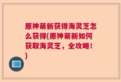 原神萌新获得海灵芝怎么获得(原神萌新如何获取海灵芝，全攻略！)