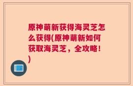 原神萌新获得海灵芝怎么获得(原神萌新如何获取海灵芝，全攻略！)
