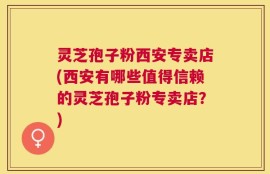 灵芝孢子粉西安专卖店(西安有哪些值得信赖的灵芝孢子粉专卖店？)