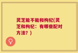 灵芝能不能和枸杞(灵芝和枸杞：有哪些配对方法？)