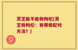 灵芝能不能和枸杞(灵芝和枸杞：有哪些配对方法？)