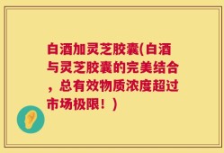 白酒加灵芝胶囊(白酒与灵芝胶囊的完美结合，总有效物质浓度超过市场极限！)