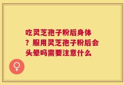 吃灵芝孢子粉后身体 ？服用灵芝孢子粉后会头晕吗需要注意什么
