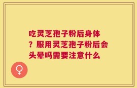 吃灵芝孢子粉后身体 ？服用灵芝孢子粉后会头晕吗需要注意什么