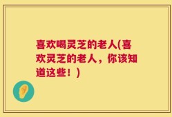 喜欢喝灵芝的老人(喜欢灵芝的老人，你该知道这些！)