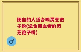 便血的人适合喝灵芝孢子粉(适合便血者的灵芝孢子粉)