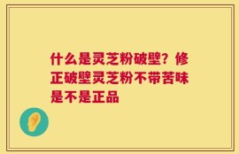什么是灵芝粉破壁？修正破壁灵芝粉不带苦味是不是正品