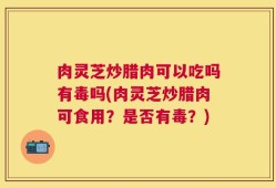 肉灵芝炒腊肉可以吃吗有毒吗(肉灵芝炒腊肉可食用？是否有毒？)