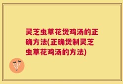 灵芝虫草花煲鸡汤的正确方法(正确煲制灵芝虫草花鸡汤的方法)