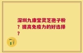 深圳九康堂灵芝孢子粉？提高免疫力的好选择？