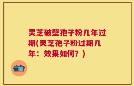 灵芝破壁孢子粉几年过期(灵芝孢子粉过期几年：效果如何？)