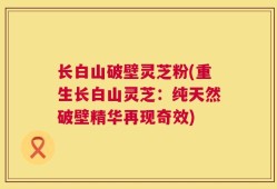 长白山破壁灵芝粉(重生长白山灵芝：纯天然破壁精华再现奇效)