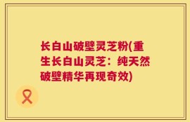 长白山破壁灵芝粉(重生长白山灵芝：纯天然破壁精华再现奇效)