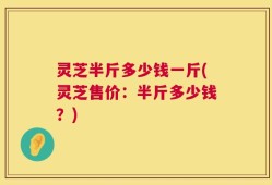 灵芝半斤多少钱一斤(灵芝售价：半斤多少钱？)