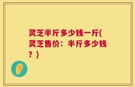 灵芝半斤多少钱一斤(灵芝售价：半斤多少钱？)
