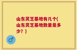 山东灵芝基地有几个(山东灵芝基地数量是多少？)