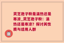 灵芝孢子粉是温热还是寒凉_灵芝孢子粉：温热还是寒凉？探讨其性质与适用人群