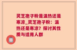 灵芝孢子粉是温热还是寒凉_灵芝孢子粉：温热还是寒凉？探讨其性质与适用人群