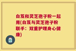 白芨和灵芝孢子粉一起用(白芨与灵芝孢子粉联手：双重护理身心健康)