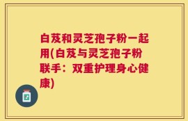 白芨和灵芝孢子粉一起用(白芨与灵芝孢子粉联手：双重护理身心健康)