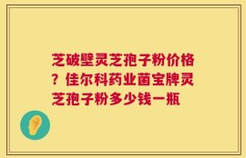 芝破壁灵芝孢子粉价格？佳尔科药业菌宝牌灵芝孢子粉多少钱一瓶