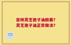 百样灵芝孢子油胶囊？灵芝孢子油正宗做法？