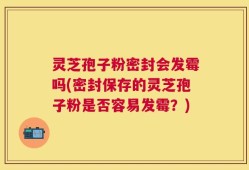 灵芝孢子粉密封会发霉吗(密封保存的灵芝孢子粉是否容易发霉？)