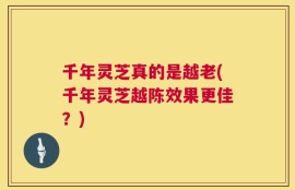 千年灵芝真的是越老(千年灵芝越陈效果更佳？)