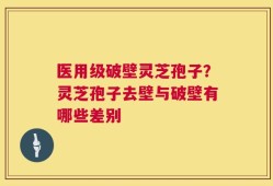 医用级破壁灵芝孢子？灵芝孢子去壁与破壁有哪些差别