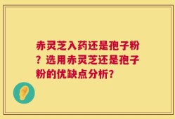 赤灵芝入药还是孢子粉？选用赤灵芝还是孢子粉的优缺点分析？