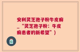 安利灵芝孢子粉牛皮癣_“灵芝孢子粉：牛皮癣患者的新希望”)