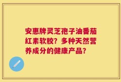 安惠牌灵芝孢子油番茄红素软胶？多种天然营养成分的健康产品？