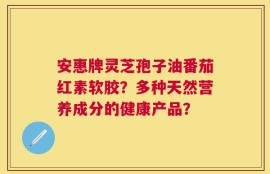 安惠牌灵芝孢子油番茄红素软胶？多种天然营养成分的健康产品？