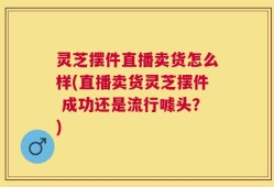 灵芝摆件直播卖货怎么样(直播卖货灵芝摆件 成功还是流行噱头？)