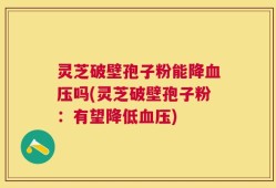 灵芝破壁孢子粉能降血压吗(灵芝破壁孢子粉：有望降低血压)