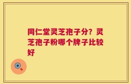 同仁堂灵芝孢子分？灵芝孢子粉哪个牌子比较好