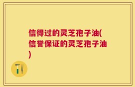 信得过的灵芝孢子油(信誉保证的灵芝孢子油)
